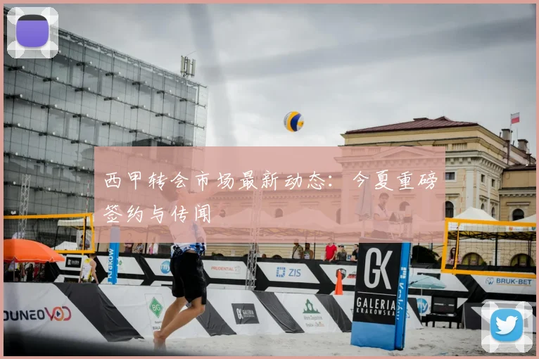西甲转会市场最新动态：今夏重磅签约与传闻