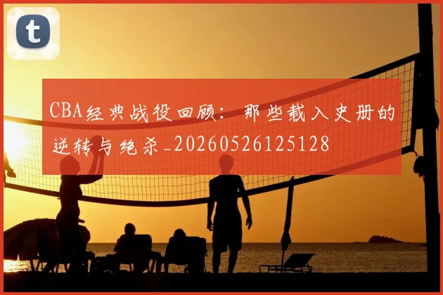 CBA经典战役回顾:那些载入史册的逆转与绝杀_20260526125128