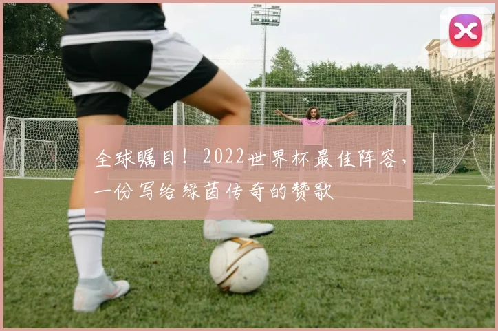 全球瞩目！2022世界杯最佳阵容，一份写给绿茵传奇的赞歌