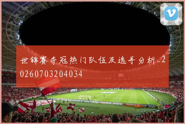 世锦赛夺冠热门队伍及选手分析_20260703204034