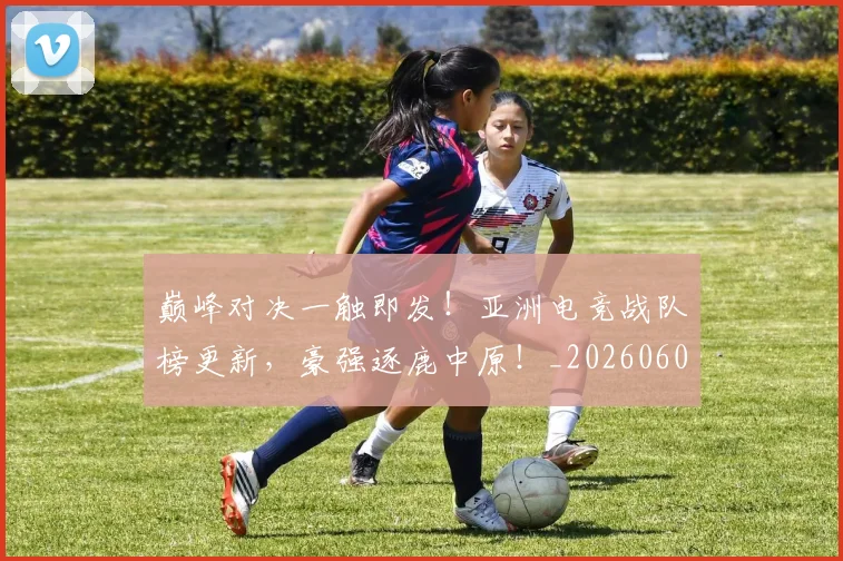巅峰对决一触即发!亚洲电竞战队榜更新,豪强逐鹿中原!_20260604200355
