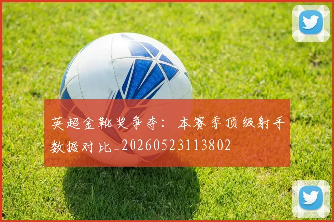 英超金靴奖争夺：本赛季顶级射手数据对比_20260523113802