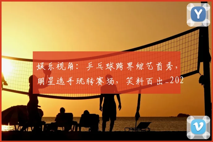 娱乐视角:乒乓球跨界综艺首秀,明星选手玩转赛场,笑料百出_20260707143626
