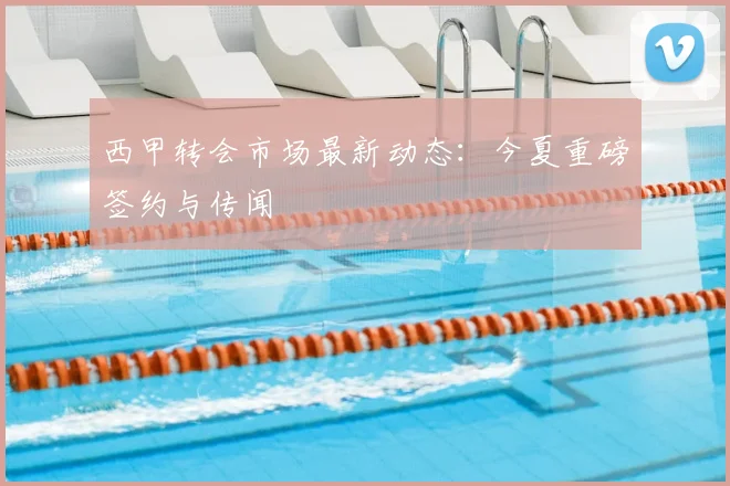 西甲转会市场最新动态:今夏重磅签约与传闻