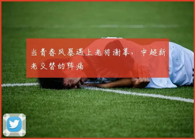 当青春风暴遇上老将谢幕，中超新老交替的阵痛