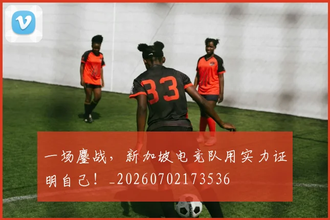 一场鏖战，新加坡电竞队用实力证明自己！_20260702173536