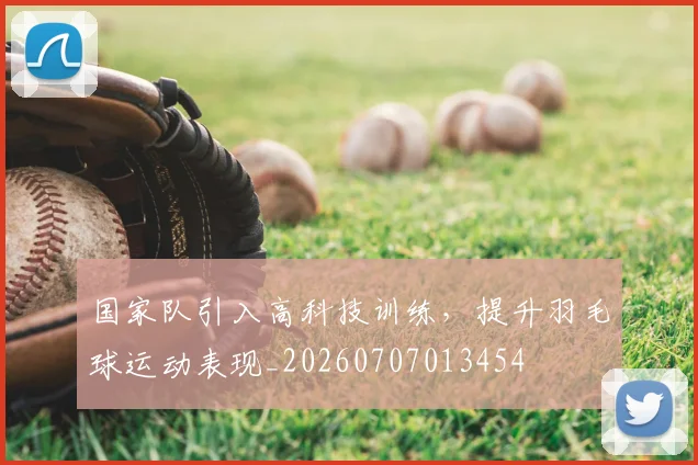 国家队引入高科技训练，提升羽毛球运动表现_20260707013454