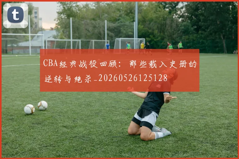 CBA经典战役回顾：那些载入史册的逆转与绝杀_20260526125128