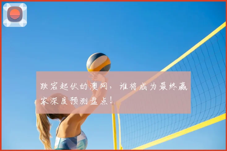 跌宕起伏的澳网，谁将成为最终赢家深度预测盘点！