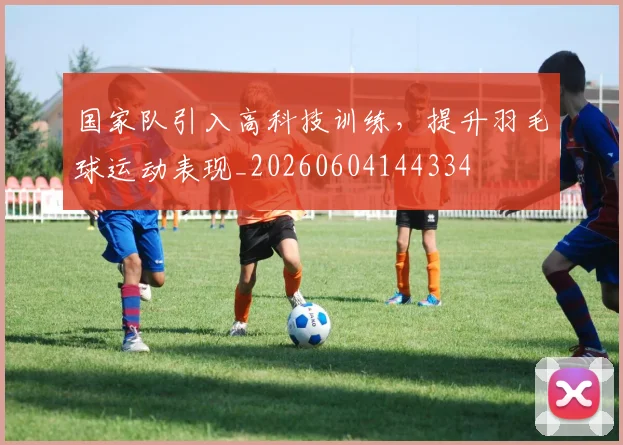 国家队引入高科技训练，提升羽毛球运动表现_20260604144334
