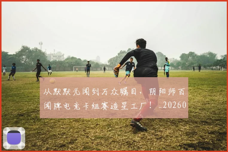 从默默无闻到万众瞩目，阴阳师百闻牌电竞卡组赛造星工厂！_20260601173337